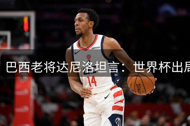 巴西老将达尼洛坦言：世界杯出局之痛至今未消